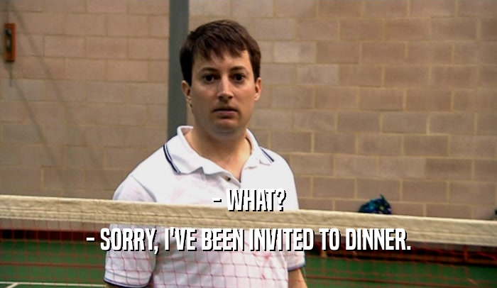 - WHAT? - SORRY, I'VE BEEN INVITED TO DINNER. 