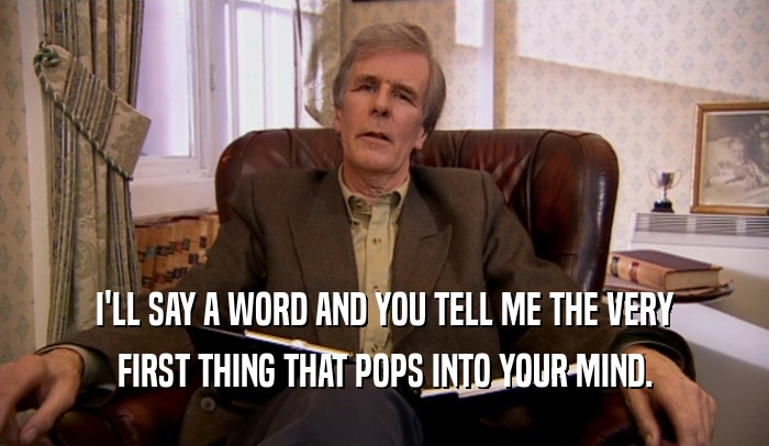 I'LL SAY A WORD AND YOU TELL ME THE VERY FIRST THING THAT POPS INTO YOUR MIND. 