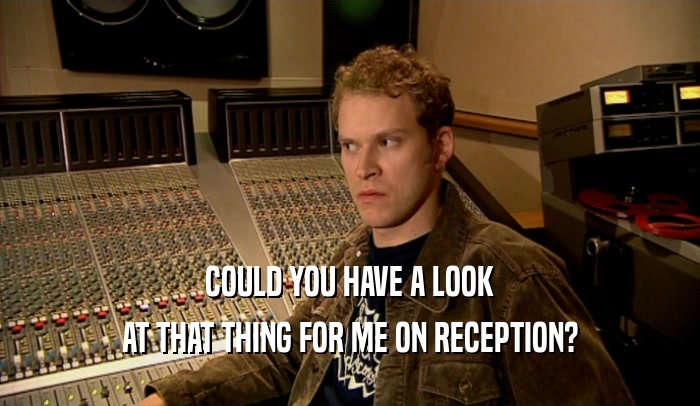 COULD YOU HAVE A LOOK AT THAT THING FOR ME ON RECEPTION? 