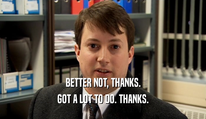 BETTER NOT, THANKS. GOT A LOT TO DO. THANKS. 