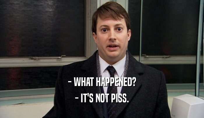 - WHAT HAPPENED? - IT'S NOT PISS. 