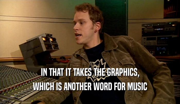 IN THAT IT TAKES THE GRAPHICS, WHICH IS ANOTHER WORD FOR MUSIC 