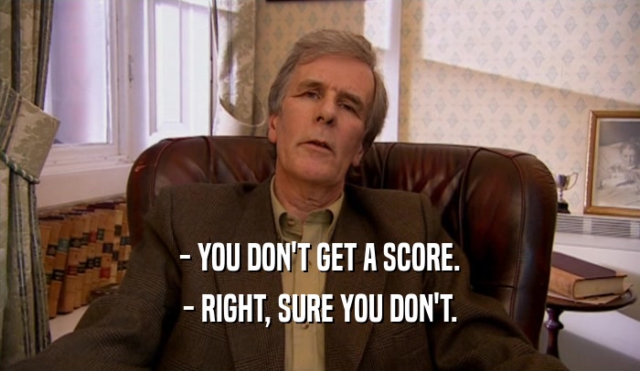 - YOU DON'T GET A SCORE. - RIGHT, SURE YOU DON'T. 