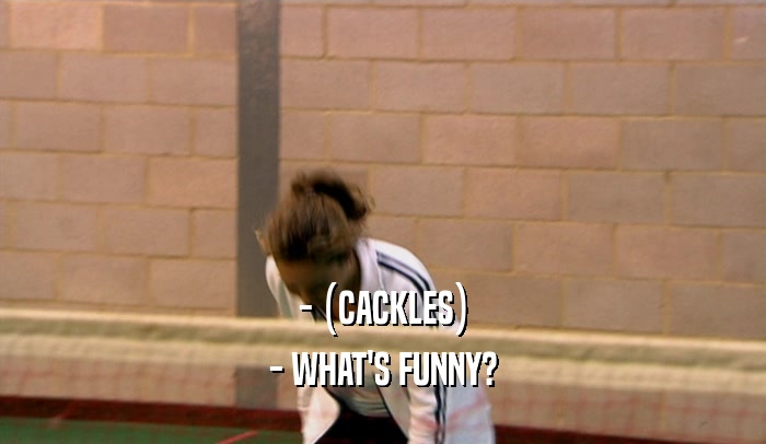 - (CACKLES) - WHAT'S FUNNY? 
