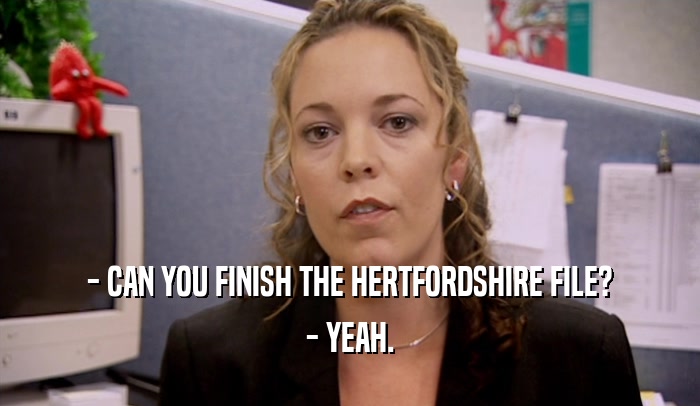 - CAN YOU FINISH THE HERTFORDSHIRE FILE?
 - YEAH.
 