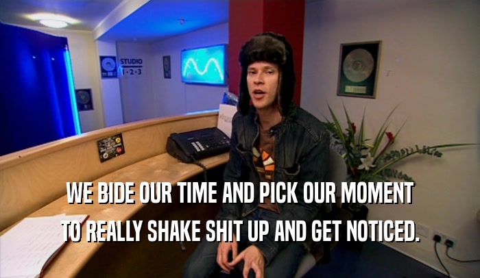 WE BIDE OUR TIME AND PICK OUR MOMENT TO REALLY SHAKE SHIT UP AND GET NOTICED. 