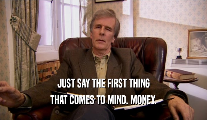 JUST SAY THE FIRST THING THAT COMES TO MIND. MONEY. 