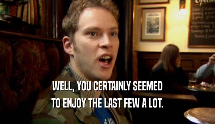 WELL, YOU CERTAINLY SEEMED TO ENJOY THE LAST FEW A LOT. 