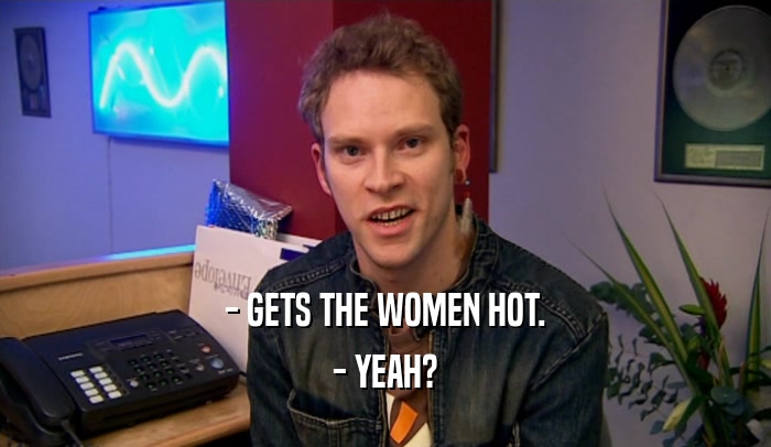 - GETS THE WOMEN HOT. - YEAH? 
