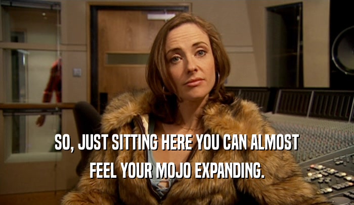 SO, JUST SITTING HERE YOU CAN ALMOST FEEL YOUR MOJO EXPANDING. 