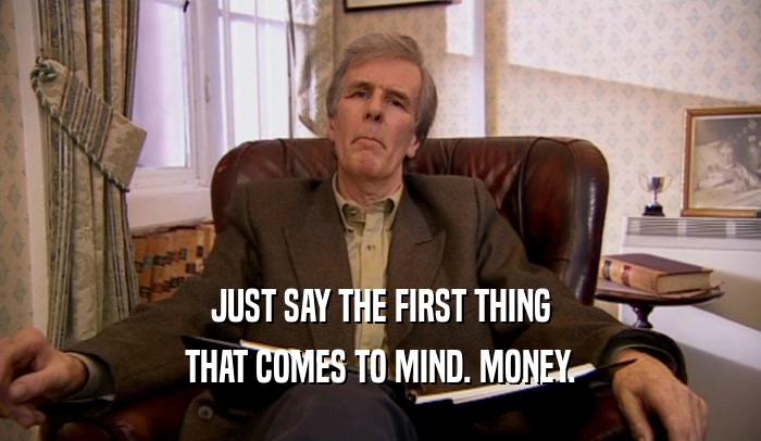JUST SAY THE FIRST THING THAT COMES TO MIND. MONEY. 