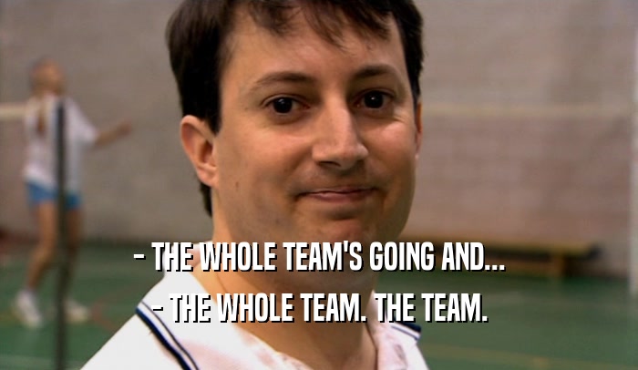 - THE WHOLE TEAM'S GOING AND...
 - THE WHOLE TEAM. THE TEAM.
 