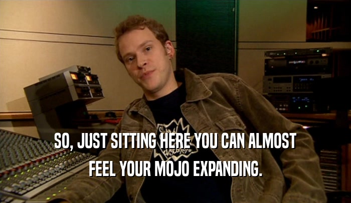 SO, JUST SITTING HERE YOU CAN ALMOST FEEL YOUR MOJO EXPANDING. 