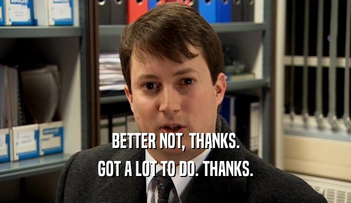 BETTER NOT, THANKS. GOT A LOT TO DO. THANKS. 