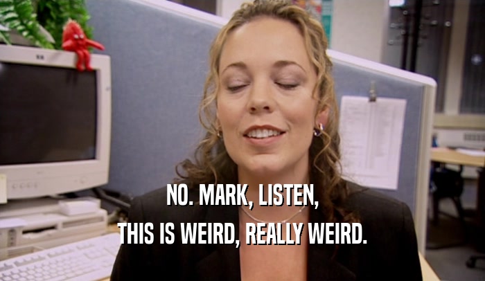 NO. MARK, LISTEN, THIS IS WEIRD, REALLY WEIRD. 