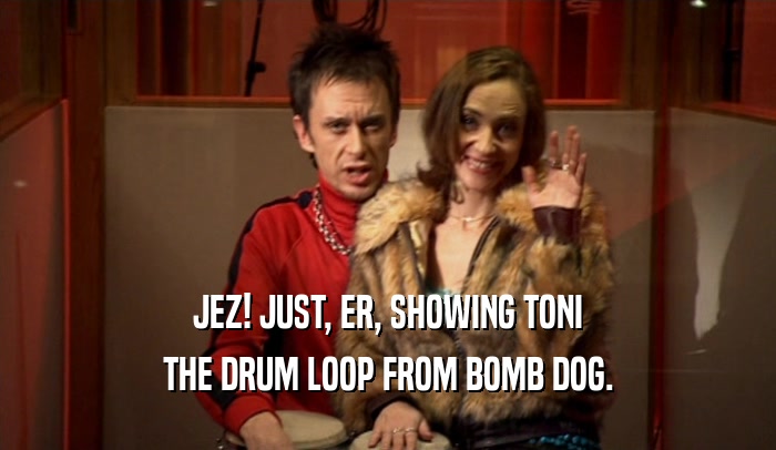 JEZ! JUST, ER, SHOWING TONI THE DRUM LOOP FROM BOMB DOG. 