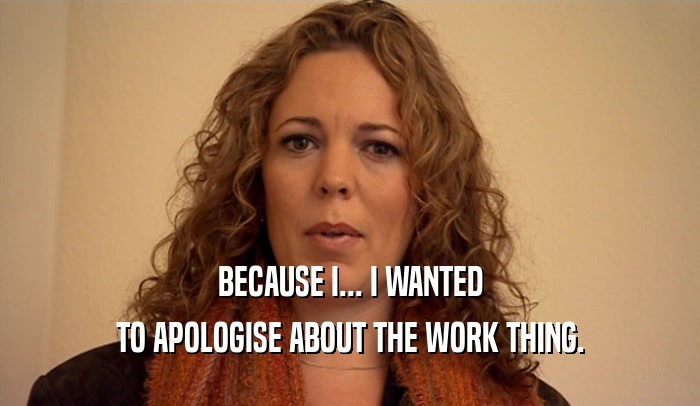 BECAUSE I... I WANTED
 TO APOLOGISE ABOUT THE WORK THING.
 