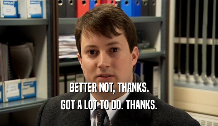 BETTER NOT, THANKS. GOT A LOT TO DO. THANKS. 