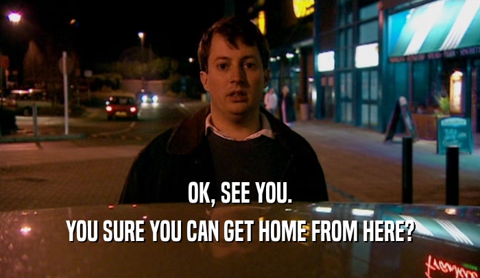 OK, SEE YOU. YOU SURE YOU CAN GET HOME FROM HERE? 