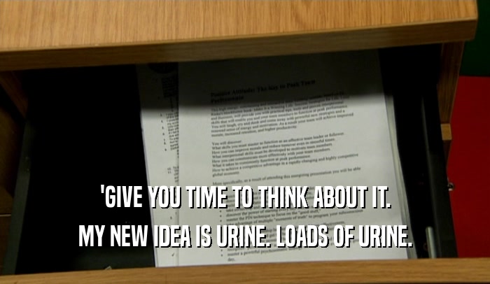 'GIVE YOU TIME TO THINK ABOUT IT. MY NEW IDEA IS URINE. LOADS OF URINE. 