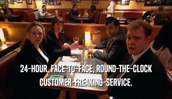 24-HOUR, FACE-TO-FACE, ROUND-THE-CLOCK CUSTOMER-FREAKING-SERVICE. 