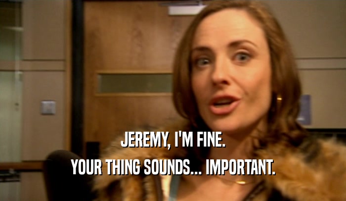 JEREMY, I'M FINE.
 YOUR THING SOUNDS... IMPORTANT.
 