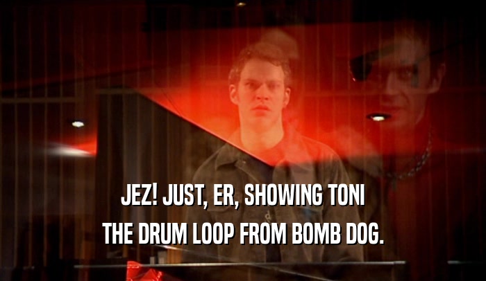 JEZ! JUST, ER, SHOWING TONI THE DRUM LOOP FROM BOMB DOG. 