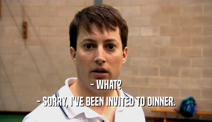 - WHAT? - SORRY, I'VE BEEN INVITED TO DINNER. 