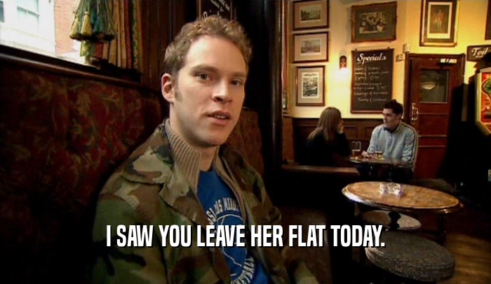 I SAW YOU LEAVE HER FLAT TODAY.  