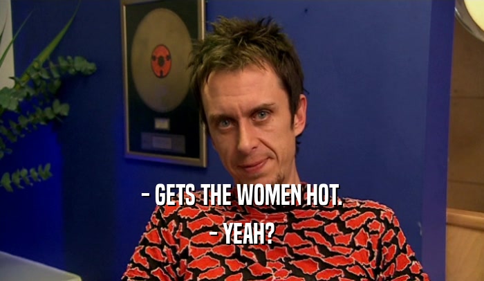 - GETS THE WOMEN HOT. - YEAH? 