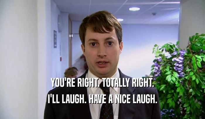 YOU'RE RIGHT. TOTALLY RIGHT. I'LL LAUGH. HAVE A NICE LAUGH. 