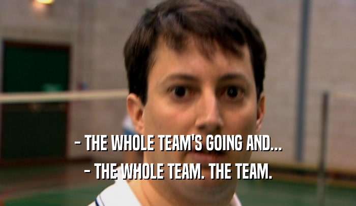 - THE WHOLE TEAM'S GOING AND...
 - THE WHOLE TEAM. THE TEAM.
 
