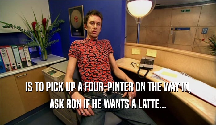 IS TO PICK UP A FOUR-PINTER ON THE WAY IN, ASK RON IF HE WANTS A LATTE... 