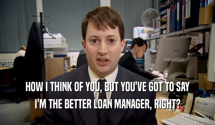 HOW I THINK OF YOU, BUT YOU'VE GOT TO SAY I'M THE BETTER LOAN MANAGER, RIGHT? 