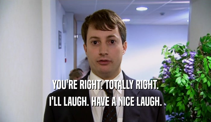 YOU'RE RIGHT. TOTALLY RIGHT. I'LL LAUGH. HAVE A NICE LAUGH. 