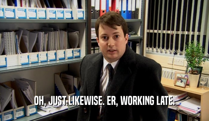 OH, JUST LIKEWISE. ER, WORKING LATE.  
