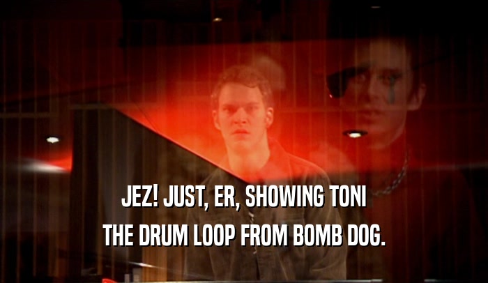 JEZ! JUST, ER, SHOWING TONI THE DRUM LOOP FROM BOMB DOG. 
