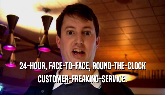 24-HOUR, FACE-TO-FACE, ROUND-THE-CLOCK CUSTOMER-FREAKING-SERVICE. 
