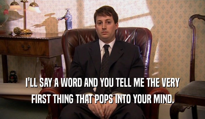 I'LL SAY A WORD AND YOU TELL ME THE VERY FIRST THING THAT POPS INTO YOUR MIND. 