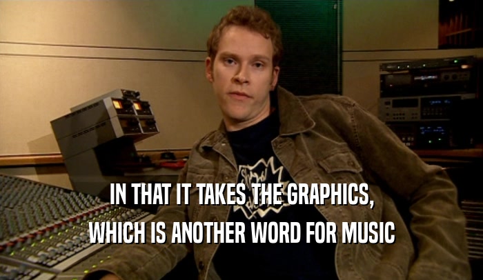 IN THAT IT TAKES THE GRAPHICS,
 WHICH IS ANOTHER WORD FOR MUSIC
 