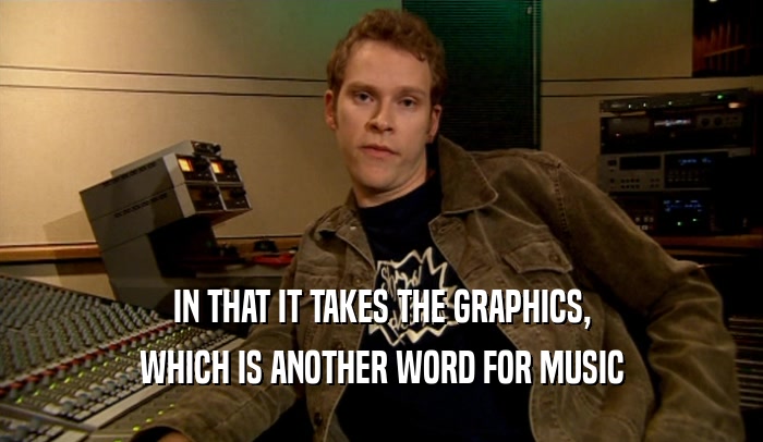 IN THAT IT TAKES THE GRAPHICS, WHICH IS ANOTHER WORD FOR MUSIC 