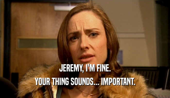 JEREMY, I'M FINE.
 YOUR THING SOUNDS... IMPORTANT.
 