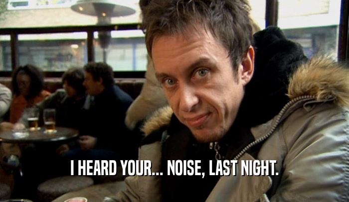 I HEARD YOUR... NOISE, LAST NIGHT.  