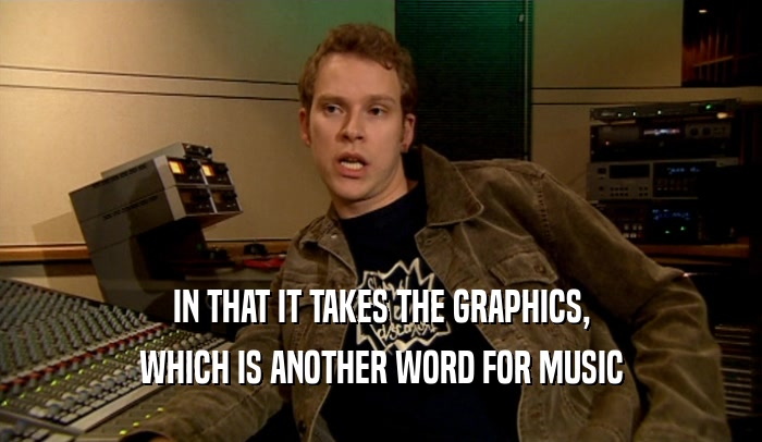 IN THAT IT TAKES THE GRAPHICS,
 WHICH IS ANOTHER WORD FOR MUSIC
 