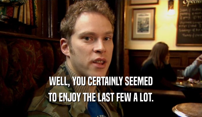 WELL, YOU CERTAINLY SEEMED TO ENJOY THE LAST FEW A LOT. 