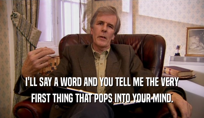 I'LL SAY A WORD AND YOU TELL ME THE VERY FIRST THING THAT POPS INTO YOUR MIND. 