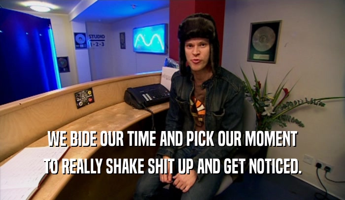 WE BIDE OUR TIME AND PICK OUR MOMENT TO REALLY SHAKE SHIT UP AND GET NOTICED. 