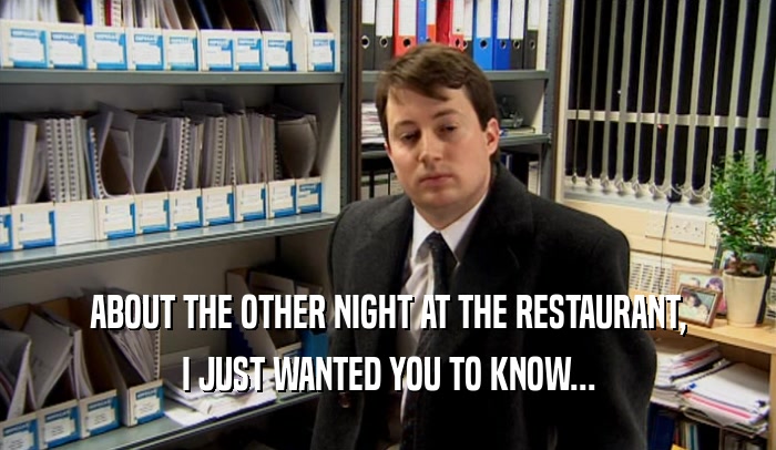 ABOUT THE OTHER NIGHT AT THE RESTAURANT, I JUST WANTED YOU TO KNOW... 