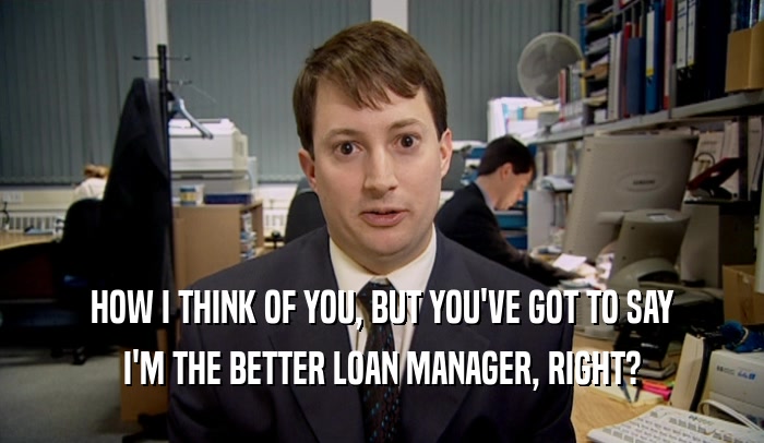HOW I THINK OF YOU, BUT YOU'VE GOT TO SAY I'M THE BETTER LOAN MANAGER, RIGHT? 