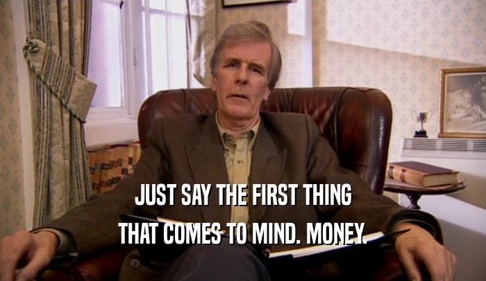 JUST SAY THE FIRST THING THAT COMES TO MIND. MONEY. 